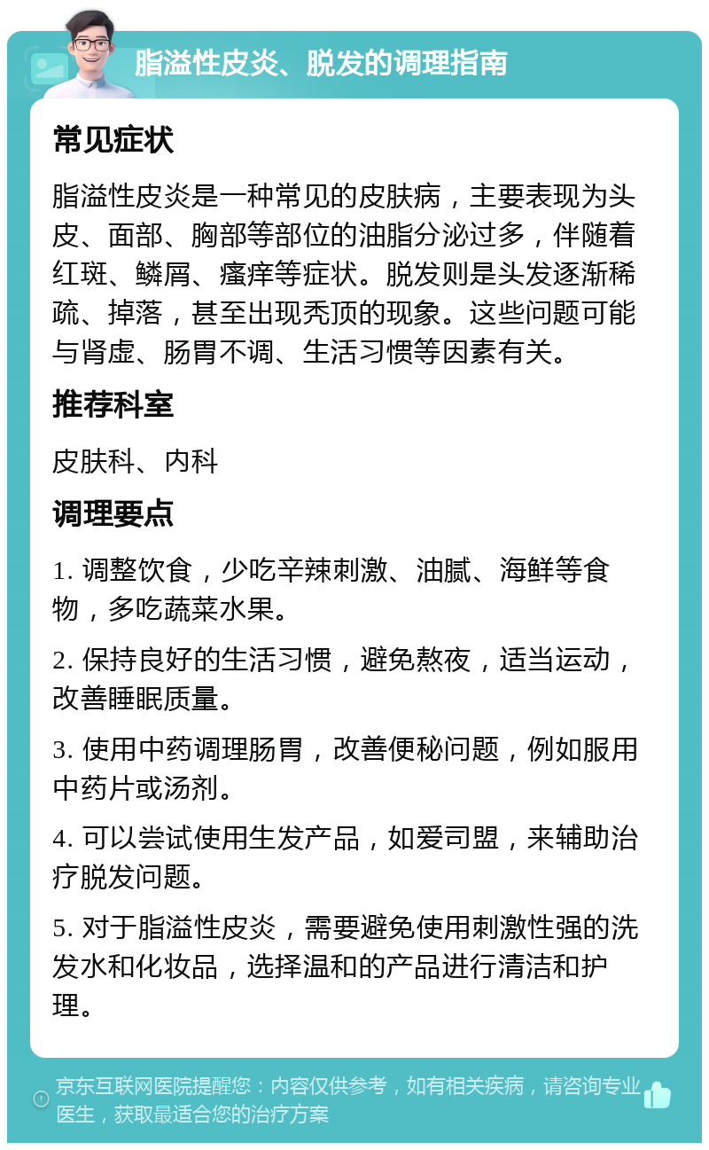 脂溢性皮炎、脱发的调理指南 常见症状 脂溢性皮炎是一种常见的皮肤病，主要表现为头皮、面部、胸部等部位的油脂分泌过多，伴随着红斑、鳞屑、瘙痒等症状。脱发则是头发逐渐稀疏、掉落，甚至出现秃顶的现象。这些问题可能与肾虚、肠胃不调、生活习惯等因素有关。 推荐科室 皮肤科、内科 调理要点 1. 调整饮食，少吃辛辣刺激、油腻、海鲜等食物，多吃蔬菜水果。 2. 保持良好的生活习惯，避免熬夜，适当运动，改善睡眠质量。 3. 使用中药调理肠胃，改善便秘问题，例如服用中药片或汤剂。 4. 可以尝试使用生发产品，如爱司盟，来辅助治疗脱发问题。 5. 对于脂溢性皮炎，需要避免使用刺激性强的洗发水和化妆品，选择温和的产品进行清洁和护理。