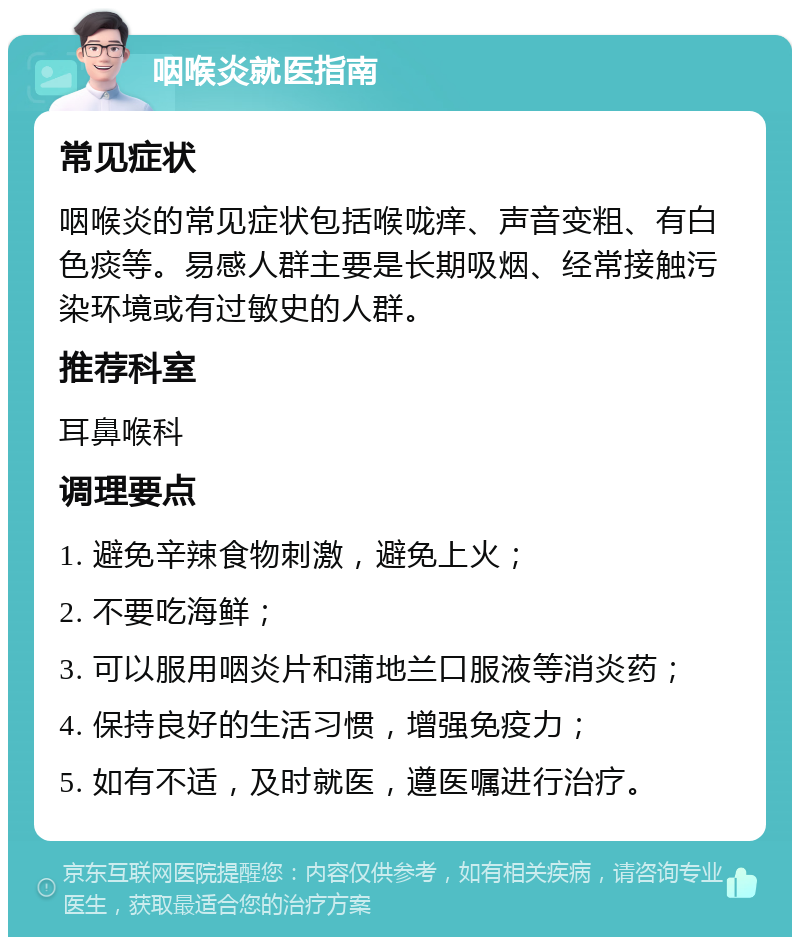 咽喉炎就医指南 常见症状 咽喉炎的常见症状包括喉咙痒、声音变粗、有白色痰等。易感人群主要是长期吸烟、经常接触污染环境或有过敏史的人群。 推荐科室 耳鼻喉科 调理要点 1. 避免辛辣食物刺激，避免上火； 2. 不要吃海鲜； 3. 可以服用咽炎片和蒲地兰口服液等消炎药； 4. 保持良好的生活习惯，增强免疫力； 5. 如有不适，及时就医，遵医嘱进行治疗。