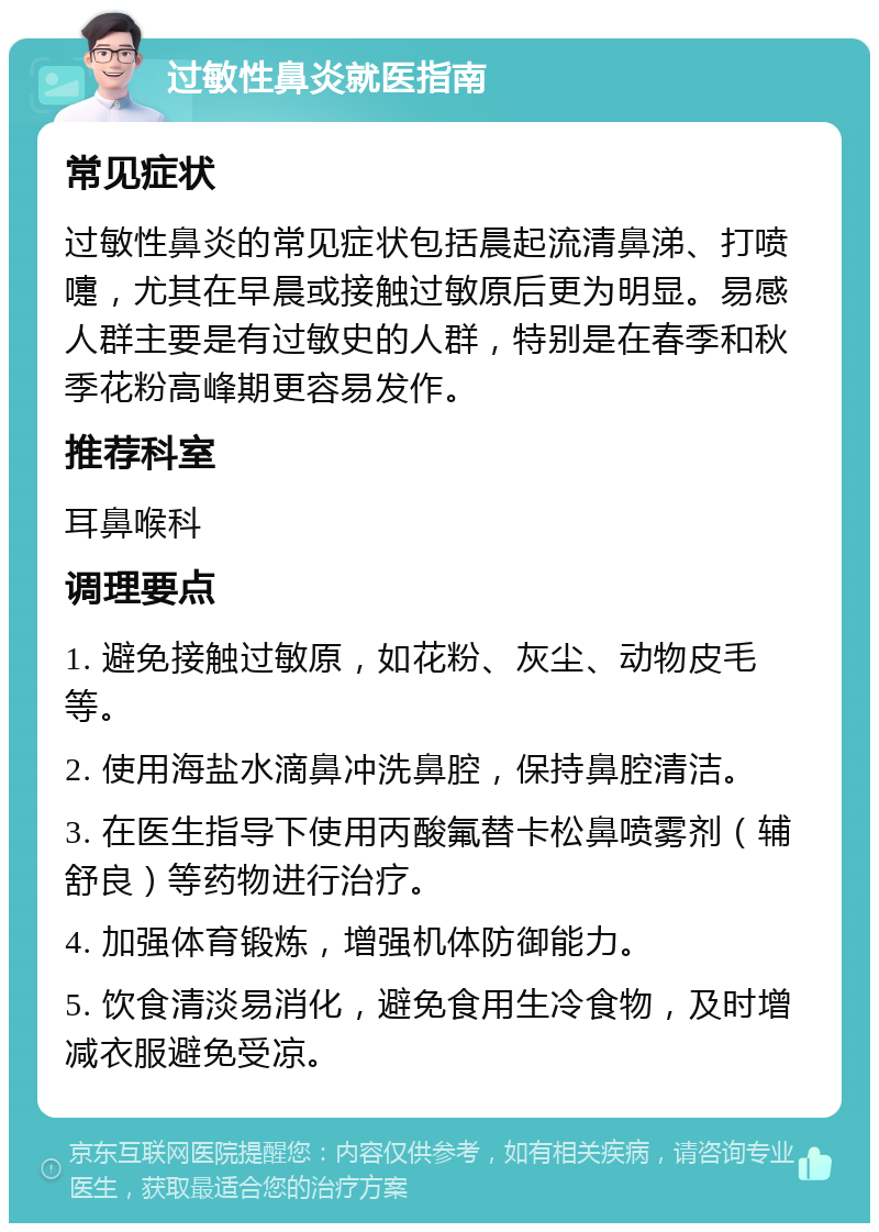 过敏性鼻炎就医指南 常见症状 过敏性鼻炎的常见症状包括晨起流清鼻涕、打喷嚏，尤其在早晨或接触过敏原后更为明显。易感人群主要是有过敏史的人群，特别是在春季和秋季花粉高峰期更容易发作。 推荐科室 耳鼻喉科 调理要点 1. 避免接触过敏原，如花粉、灰尘、动物皮毛等。 2. 使用海盐水滴鼻冲洗鼻腔，保持鼻腔清洁。 3. 在医生指导下使用丙酸氟替卡松鼻喷雾剂（辅舒良）等药物进行治疗。 4. 加强体育锻炼，增强机体防御能力。 5. 饮食清淡易消化，避免食用生冷食物，及时增减衣服避免受凉。