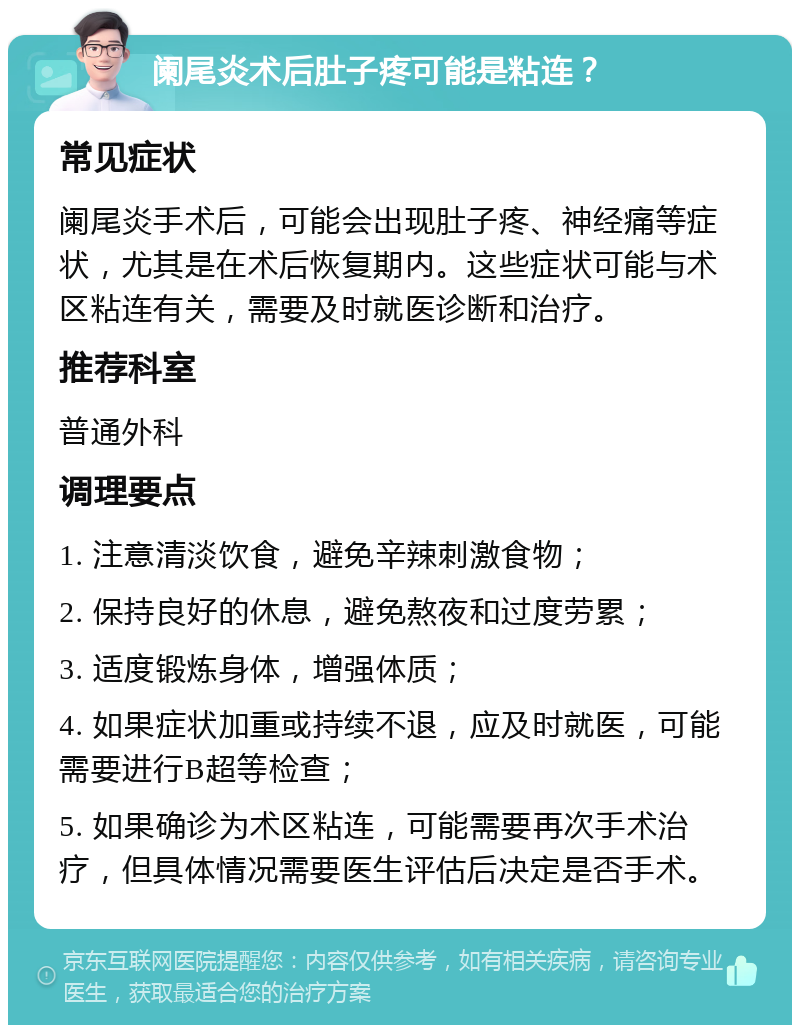 阑尾炎术后肚子疼可能是粘连？ 常见症状 阑尾炎手术后，可能会出现肚子疼、神经痛等症状，尤其是在术后恢复期内。这些症状可能与术区粘连有关，需要及时就医诊断和治疗。 推荐科室 普通外科 调理要点 1. 注意清淡饮食，避免辛辣刺激食物； 2. 保持良好的休息，避免熬夜和过度劳累； 3. 适度锻炼身体，增强体质； 4. 如果症状加重或持续不退，应及时就医，可能需要进行B超等检查； 5. 如果确诊为术区粘连，可能需要再次手术治疗，但具体情况需要医生评估后决定是否手术。