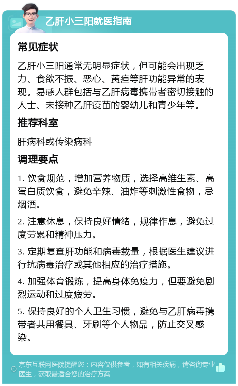 乙肝小三阳就医指南 常见症状 乙肝小三阳通常无明显症状，但可能会出现乏力、食欲不振、恶心、黄疸等肝功能异常的表现。易感人群包括与乙肝病毒携带者密切接触的人士、未接种乙肝疫苗的婴幼儿和青少年等。 推荐科室 肝病科或传染病科 调理要点 1. 饮食规范，增加营养物质，选择高维生素、高蛋白质饮食，避免辛辣、油炸等刺激性食物，忌烟酒。 2. 注意休息，保持良好情绪，规律作息，避免过度劳累和精神压力。 3. 定期复查肝功能和病毒载量，根据医生建议进行抗病毒治疗或其他相应的治疗措施。 4. 加强体育锻炼，提高身体免疫力，但要避免剧烈运动和过度疲劳。 5. 保持良好的个人卫生习惯，避免与乙肝病毒携带者共用餐具、牙刷等个人物品，防止交叉感染。