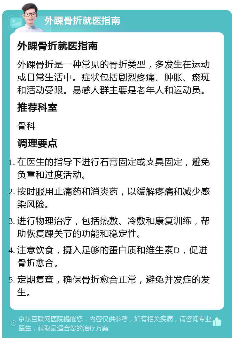 外踝骨折就医指南 外踝骨折就医指南 外踝骨折是一种常见的骨折类型，多发生在运动或日常生活中。症状包括剧烈疼痛、肿胀、瘀斑和活动受限。易感人群主要是老年人和运动员。 推荐科室 骨科 调理要点 在医生的指导下进行石膏固定或支具固定，避免负重和过度活动。 按时服用止痛药和消炎药，以缓解疼痛和减少感染风险。 进行物理治疗，包括热敷、冷敷和康复训练，帮助恢复踝关节的功能和稳定性。 注意饮食，摄入足够的蛋白质和维生素D，促进骨折愈合。 定期复查，确保骨折愈合正常，避免并发症的发生。