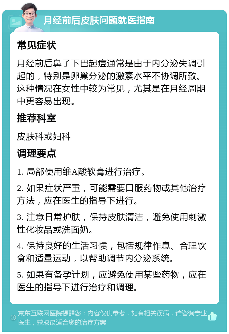 月经前后皮肤问题就医指南 常见症状 月经前后鼻子下巴起痘通常是由于内分泌失调引起的，特别是卵巢分泌的激素水平不协调所致。这种情况在女性中较为常见，尤其是在月经周期中更容易出现。 推荐科室 皮肤科或妇科 调理要点 1. 局部使用维A酸软膏进行治疗。 2. 如果症状严重，可能需要口服药物或其他治疗方法，应在医生的指导下进行。 3. 注意日常护肤，保持皮肤清洁，避免使用刺激性化妆品或洗面奶。 4. 保持良好的生活习惯，包括规律作息、合理饮食和适量运动，以帮助调节内分泌系统。 5. 如果有备孕计划，应避免使用某些药物，应在医生的指导下进行治疗和调理。