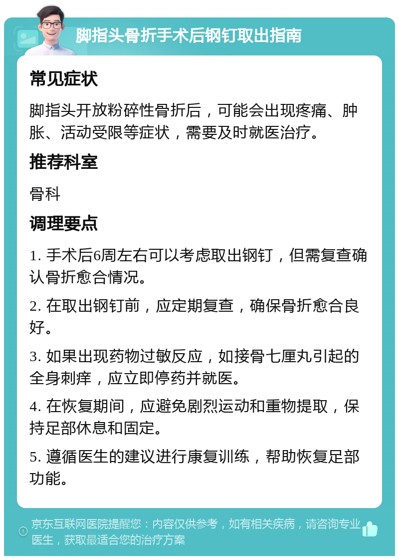 脚指头骨折手术后钢钉取出指南 常见症状 脚指头开放粉碎性骨折后，可能会出现疼痛、肿胀、活动受限等症状，需要及时就医治疗。 推荐科室 骨科 调理要点 1. 手术后6周左右可以考虑取出钢钉，但需复查确认骨折愈合情况。 2. 在取出钢钉前，应定期复查，确保骨折愈合良好。 3. 如果出现药物过敏反应，如接骨七厘丸引起的全身刺痒，应立即停药并就医。 4. 在恢复期间，应避免剧烈运动和重物提取，保持足部休息和固定。 5. 遵循医生的建议进行康复训练，帮助恢复足部功能。