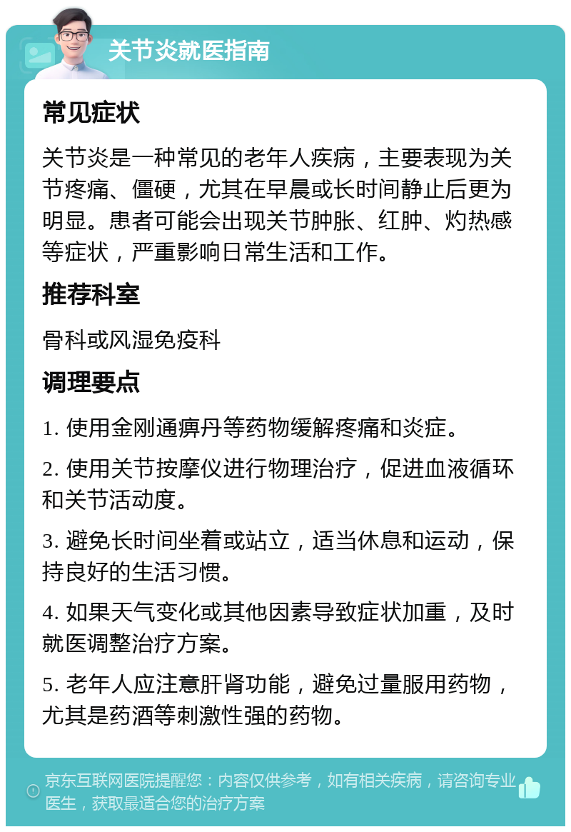 关节炎就医指南 常见症状 关节炎是一种常见的老年人疾病，主要表现为关节疼痛、僵硬，尤其在早晨或长时间静止后更为明显。患者可能会出现关节肿胀、红肿、灼热感等症状，严重影响日常生活和工作。 推荐科室 骨科或风湿免疫科 调理要点 1. 使用金刚通痹丹等药物缓解疼痛和炎症。 2. 使用关节按摩仪进行物理治疗，促进血液循环和关节活动度。 3. 避免长时间坐着或站立，适当休息和运动，保持良好的生活习惯。 4. 如果天气变化或其他因素导致症状加重，及时就医调整治疗方案。 5. 老年人应注意肝肾功能，避免过量服用药物，尤其是药酒等刺激性强的药物。