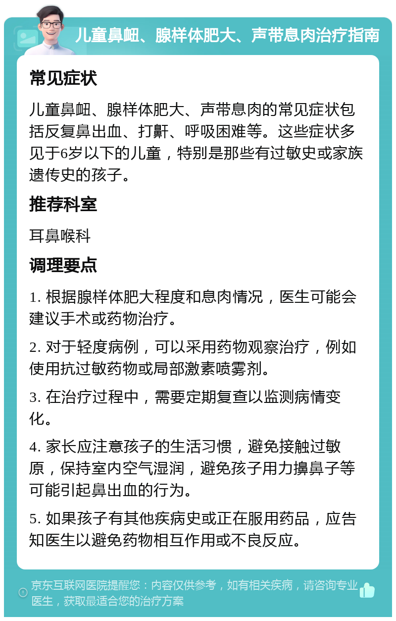 儿童鼻衄、腺样体肥大、声带息肉治疗指南 常见症状 儿童鼻衄、腺样体肥大、声带息肉的常见症状包括反复鼻出血、打鼾、呼吸困难等。这些症状多见于6岁以下的儿童，特别是那些有过敏史或家族遗传史的孩子。 推荐科室 耳鼻喉科 调理要点 1. 根据腺样体肥大程度和息肉情况，医生可能会建议手术或药物治疗。 2. 对于轻度病例，可以采用药物观察治疗，例如使用抗过敏药物或局部激素喷雾剂。 3. 在治疗过程中，需要定期复查以监测病情变化。 4. 家长应注意孩子的生活习惯，避免接触过敏原，保持室内空气湿润，避免孩子用力擤鼻子等可能引起鼻出血的行为。 5. 如果孩子有其他疾病史或正在服用药品，应告知医生以避免药物相互作用或不良反应。