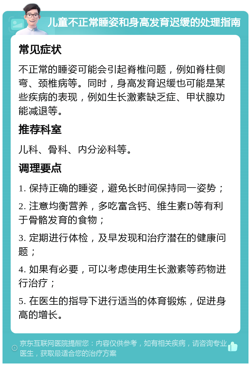 儿童不正常睡姿和身高发育迟缓的处理指南 常见症状 不正常的睡姿可能会引起脊椎问题，例如脊柱侧弯、颈椎病等。同时，身高发育迟缓也可能是某些疾病的表现，例如生长激素缺乏症、甲状腺功能减退等。 推荐科室 儿科、骨科、内分泌科等。 调理要点 1. 保持正确的睡姿，避免长时间保持同一姿势； 2. 注意均衡营养，多吃富含钙、维生素D等有利于骨骼发育的食物； 3. 定期进行体检，及早发现和治疗潜在的健康问题； 4. 如果有必要，可以考虑使用生长激素等药物进行治疗； 5. 在医生的指导下进行适当的体育锻炼，促进身高的增长。