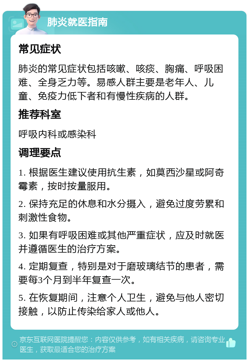 肺炎就医指南 常见症状 肺炎的常见症状包括咳嗽、咳痰、胸痛、呼吸困难、全身乏力等。易感人群主要是老年人、儿童、免疫力低下者和有慢性疾病的人群。 推荐科室 呼吸内科或感染科 调理要点 1. 根据医生建议使用抗生素，如莫西沙星或阿奇霉素，按时按量服用。 2. 保持充足的休息和水分摄入，避免过度劳累和刺激性食物。 3. 如果有呼吸困难或其他严重症状，应及时就医并遵循医生的治疗方案。 4. 定期复查，特别是对于磨玻璃结节的患者，需要每3个月到半年复查一次。 5. 在恢复期间，注意个人卫生，避免与他人密切接触，以防止传染给家人或他人。