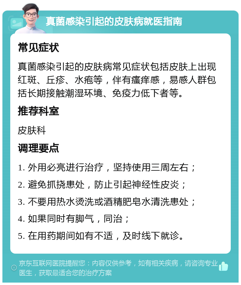 真菌感染引起的皮肤病就医指南 常见症状 真菌感染引起的皮肤病常见症状包括皮肤上出现红斑、丘疹、水疱等，伴有瘙痒感，易感人群包括长期接触潮湿环境、免疫力低下者等。 推荐科室 皮肤科 调理要点 1. 外用必亮进行治疗，坚持使用三周左右； 2. 避免抓挠患处，防止引起神经性皮炎； 3. 不要用热水烫洗或酒精肥皂水清洗患处； 4. 如果同时有脚气，同治； 5. 在用药期间如有不适，及时线下就诊。