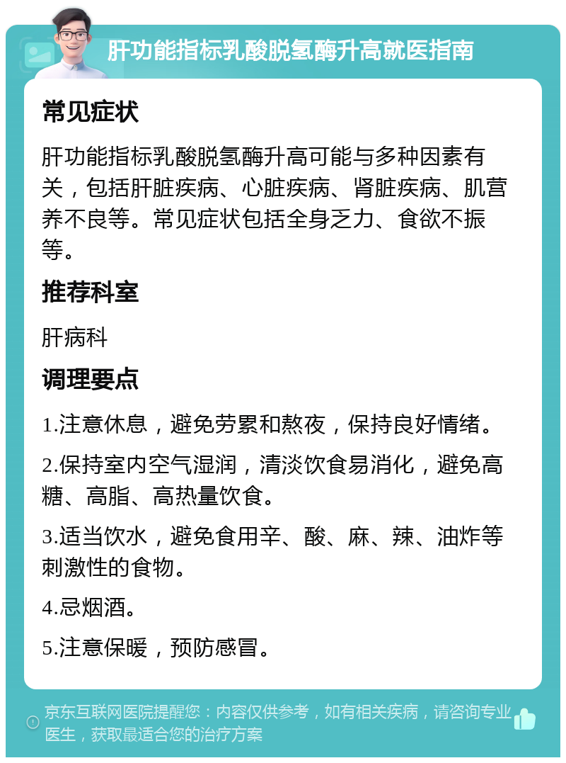 肝功能指标乳酸脱氢酶升高就医指南 常见症状 肝功能指标乳酸脱氢酶升高可能与多种因素有关，包括肝脏疾病、心脏疾病、肾脏疾病、肌营养不良等。常见症状包括全身乏力、食欲不振等。 推荐科室 肝病科 调理要点 1.注意休息，避免劳累和熬夜，保持良好情绪。 2.保持室内空气湿润，清淡饮食易消化，避免高糖、高脂、高热量饮食。 3.适当饮水，避免食用辛、酸、麻、辣、油炸等刺激性的食物。 4.忌烟酒。 5.注意保暖，预防感冒。