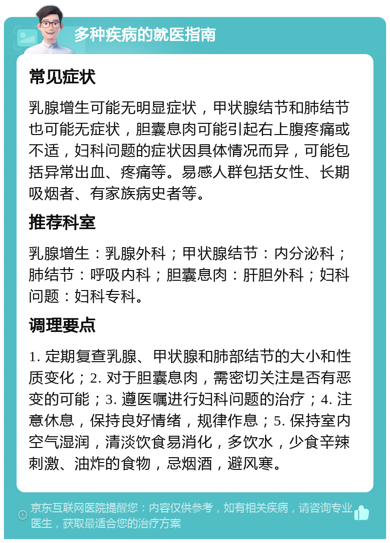 多种疾病的就医指南 常见症状 乳腺增生可能无明显症状，甲状腺结节和肺结节也可能无症状，胆囊息肉可能引起右上腹疼痛或不适，妇科问题的症状因具体情况而异，可能包括异常出血、疼痛等。易感人群包括女性、长期吸烟者、有家族病史者等。 推荐科室 乳腺增生：乳腺外科；甲状腺结节：内分泌科；肺结节：呼吸内科；胆囊息肉：肝胆外科；妇科问题：妇科专科。 调理要点 1. 定期复查乳腺、甲状腺和肺部结节的大小和性质变化；2. 对于胆囊息肉，需密切关注是否有恶变的可能；3. 遵医嘱进行妇科问题的治疗；4. 注意休息，保持良好情绪，规律作息；5. 保持室内空气湿润，清淡饮食易消化，多饮水，少食辛辣刺激、油炸的食物，忌烟酒，避风寒。