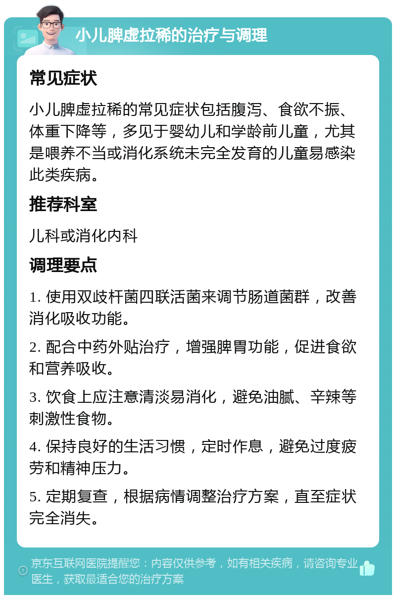 小儿脾虚拉稀的治疗与调理 常见症状 小儿脾虚拉稀的常见症状包括腹泻、食欲不振、体重下降等，多见于婴幼儿和学龄前儿童，尤其是喂养不当或消化系统未完全发育的儿童易感染此类疾病。 推荐科室 儿科或消化内科 调理要点 1. 使用双歧杆菌四联活菌来调节肠道菌群，改善消化吸收功能。 2. 配合中药外贴治疗，增强脾胃功能，促进食欲和营养吸收。 3. 饮食上应注意清淡易消化，避免油腻、辛辣等刺激性食物。 4. 保持良好的生活习惯，定时作息，避免过度疲劳和精神压力。 5. 定期复查，根据病情调整治疗方案，直至症状完全消失。