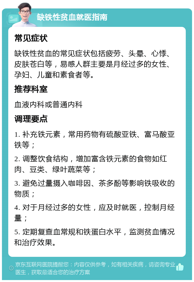 缺铁性贫血就医指南 常见症状 缺铁性贫血的常见症状包括疲劳、头晕、心悸、皮肤苍白等，易感人群主要是月经过多的女性、孕妇、儿童和素食者等。 推荐科室 血液内科或普通内科 调理要点 1. 补充铁元素，常用药物有硫酸亚铁、富马酸亚铁等； 2. 调整饮食结构，增加富含铁元素的食物如红肉、豆类、绿叶蔬菜等； 3. 避免过量摄入咖啡因、茶多酚等影响铁吸收的物质； 4. 对于月经过多的女性，应及时就医，控制月经量； 5. 定期复查血常规和铁蛋白水平，监测贫血情况和治疗效果。