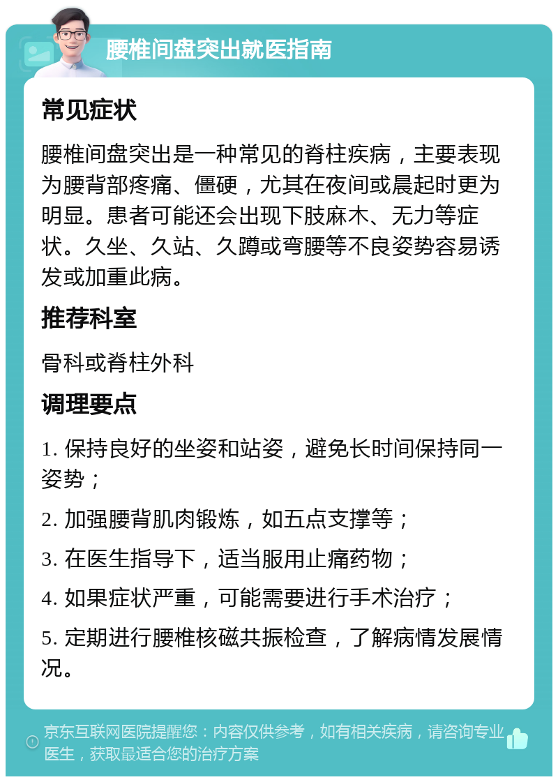 腰椎间盘突出就医指南 常见症状 腰椎间盘突出是一种常见的脊柱疾病，主要表现为腰背部疼痛、僵硬，尤其在夜间或晨起时更为明显。患者可能还会出现下肢麻木、无力等症状。久坐、久站、久蹲或弯腰等不良姿势容易诱发或加重此病。 推荐科室 骨科或脊柱外科 调理要点 1. 保持良好的坐姿和站姿，避免长时间保持同一姿势； 2. 加强腰背肌肉锻炼，如五点支撑等； 3. 在医生指导下，适当服用止痛药物； 4. 如果症状严重，可能需要进行手术治疗； 5. 定期进行腰椎核磁共振检查，了解病情发展情况。