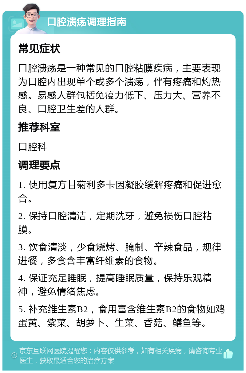 口腔溃疡调理指南 常见症状 口腔溃疡是一种常见的口腔粘膜疾病，主要表现为口腔内出现单个或多个溃疡，伴有疼痛和灼热感。易感人群包括免疫力低下、压力大、营养不良、口腔卫生差的人群。 推荐科室 口腔科 调理要点 1. 使用复方甘菊利多卡因凝胶缓解疼痛和促进愈合。 2. 保持口腔清洁，定期洗牙，避免损伤口腔粘膜。 3. 饮食清淡，少食烧烤、腌制、辛辣食品，规律进餐，多食含丰富纤维素的食物。 4. 保证充足睡眠，提高睡眠质量，保持乐观精神，避免情绪焦虑。 5. 补充维生素B2，食用富含维生素B2的食物如鸡蛋黄、紫菜、胡萝卜、生菜、香菇、鳝鱼等。