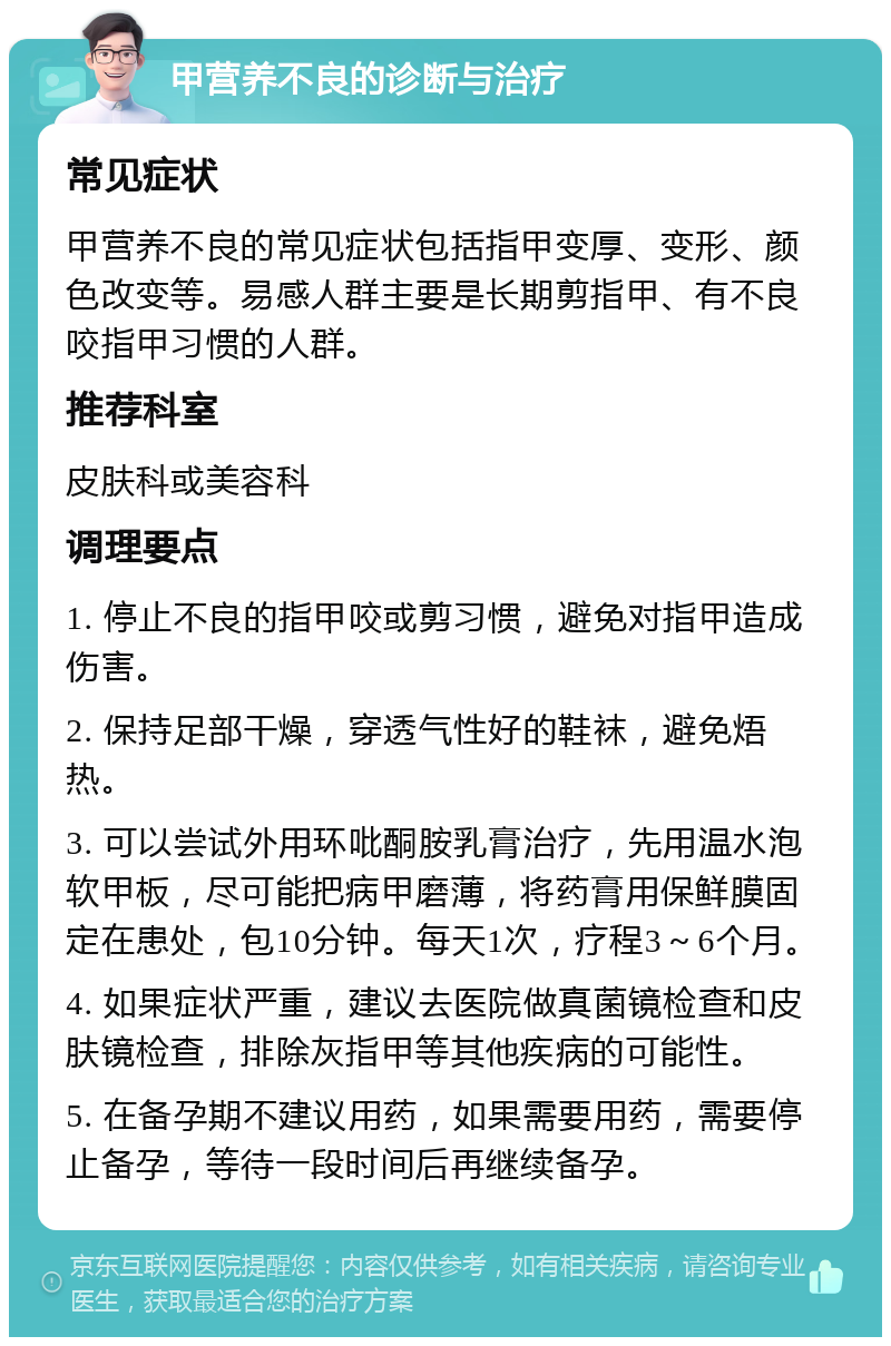 甲营养不良的诊断与治疗 常见症状 甲营养不良的常见症状包括指甲变厚、变形、颜色改变等。易感人群主要是长期剪指甲、有不良咬指甲习惯的人群。 推荐科室 皮肤科或美容科 调理要点 1. 停止不良的指甲咬或剪习惯，避免对指甲造成伤害。 2. 保持足部干燥，穿透气性好的鞋袜，避免焐热。 3. 可以尝试外用环吡酮胺乳膏治疗，先用温水泡软甲板，尽可能把病甲磨薄，将药膏用保鲜膜固定在患处，包10分钟。每天1次，疗程3～6个月。 4. 如果症状严重，建议去医院做真菌镜检查和皮肤镜检查，排除灰指甲等其他疾病的可能性。 5. 在备孕期不建议用药，如果需要用药，需要停止备孕，等待一段时间后再继续备孕。