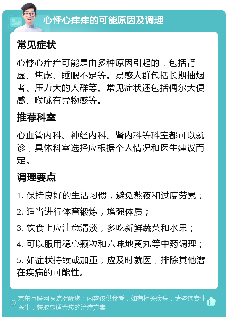 心悸心痒痒的可能原因及调理 常见症状 心悸心痒痒可能是由多种原因引起的，包括肾虚、焦虑、睡眠不足等。易感人群包括长期抽烟者、压力大的人群等。常见症状还包括偶尔大便感、喉咙有异物感等。 推荐科室 心血管内科、神经内科、肾内科等科室都可以就诊，具体科室选择应根据个人情况和医生建议而定。 调理要点 1. 保持良好的生活习惯，避免熬夜和过度劳累； 2. 适当进行体育锻炼，增强体质； 3. 饮食上应注意清淡，多吃新鲜蔬菜和水果； 4. 可以服用稳心颗粒和六味地黄丸等中药调理； 5. 如症状持续或加重，应及时就医，排除其他潜在疾病的可能性。