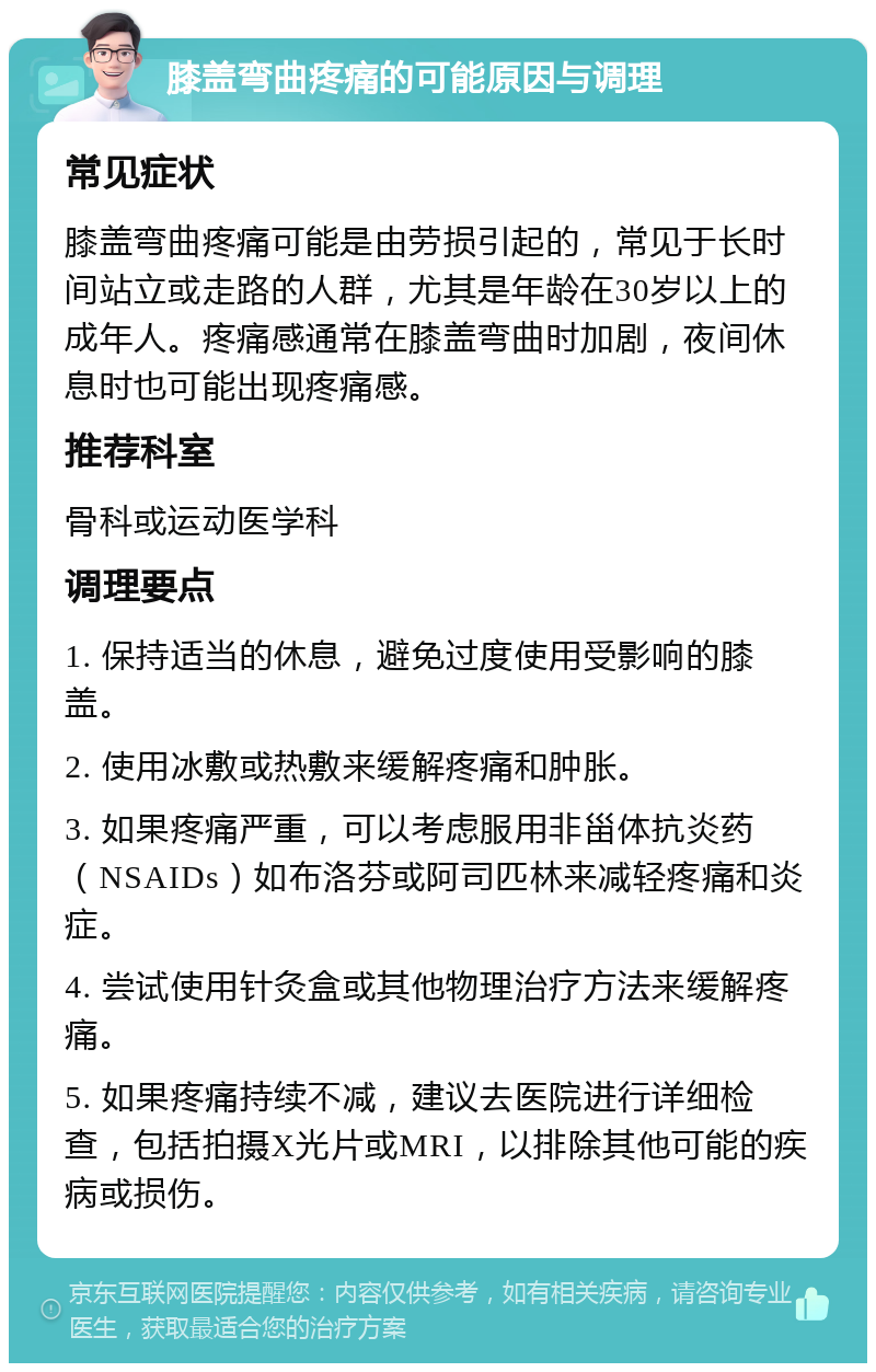 膝盖弯曲疼痛的可能原因与调理 常见症状 膝盖弯曲疼痛可能是由劳损引起的，常见于长时间站立或走路的人群，尤其是年龄在30岁以上的成年人。疼痛感通常在膝盖弯曲时加剧，夜间休息时也可能出现疼痛感。 推荐科室 骨科或运动医学科 调理要点 1. 保持适当的休息，避免过度使用受影响的膝盖。 2. 使用冰敷或热敷来缓解疼痛和肿胀。 3. 如果疼痛严重，可以考虑服用非甾体抗炎药（NSAIDs）如布洛芬或阿司匹林来减轻疼痛和炎症。 4. 尝试使用针灸盒或其他物理治疗方法来缓解疼痛。 5. 如果疼痛持续不减，建议去医院进行详细检查，包括拍摄X光片或MRI，以排除其他可能的疾病或损伤。