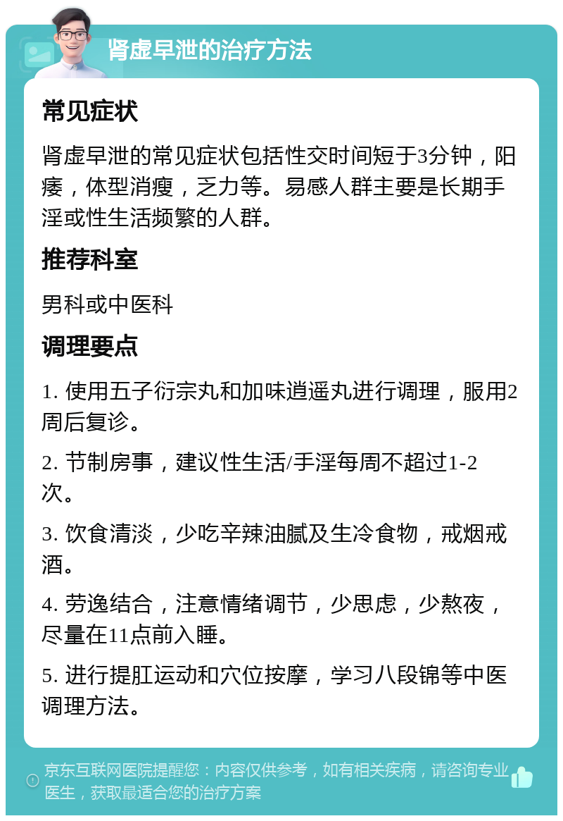 肾虚早泄的治疗方法 常见症状 肾虚早泄的常见症状包括性交时间短于3分钟，阳痿，体型消瘦，乏力等。易感人群主要是长期手淫或性生活频繁的人群。 推荐科室 男科或中医科 调理要点 1. 使用五子衍宗丸和加味逍遥丸进行调理，服用2周后复诊。 2. 节制房事，建议性生活/手淫每周不超过1-2次。 3. 饮食清淡，少吃辛辣油腻及生冷食物，戒烟戒酒。 4. 劳逸结合，注意情绪调节，少思虑，少熬夜，尽量在11点前入睡。 5. 进行提肛运动和穴位按摩，学习八段锦等中医调理方法。