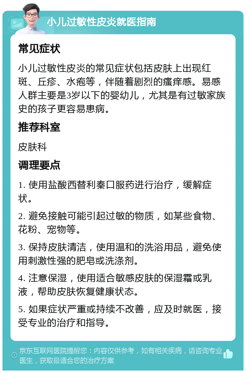 小儿过敏性皮炎就医指南 常见症状 小儿过敏性皮炎的常见症状包括皮肤上出现红斑、丘疹、水疱等，伴随着剧烈的瘙痒感。易感人群主要是3岁以下的婴幼儿，尤其是有过敏家族史的孩子更容易患病。 推荐科室 皮肤科 调理要点 1. 使用盐酸西替利秦口服药进行治疗，缓解症状。 2. 避免接触可能引起过敏的物质，如某些食物、花粉、宠物等。 3. 保持皮肤清洁，使用温和的洗浴用品，避免使用刺激性强的肥皂或洗涤剂。 4. 注意保湿，使用适合敏感皮肤的保湿霜或乳液，帮助皮肤恢复健康状态。 5. 如果症状严重或持续不改善，应及时就医，接受专业的治疗和指导。