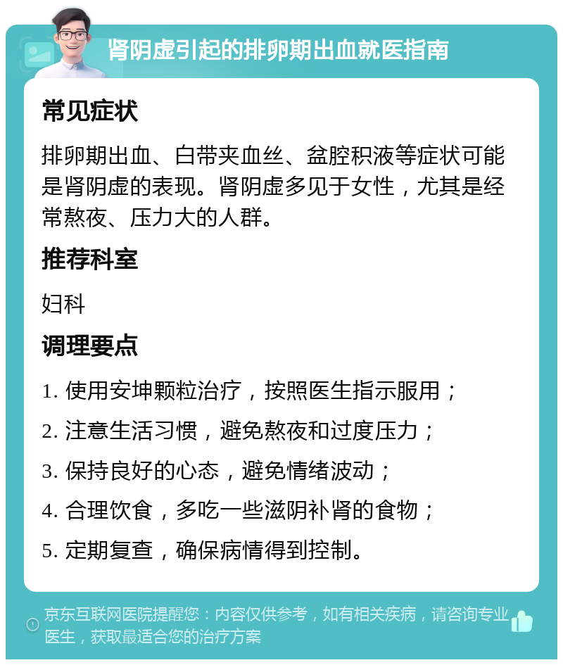 肾阴虚引起的排卵期出血就医指南 常见症状 排卵期出血、白带夹血丝、盆腔积液等症状可能是肾阴虚的表现。肾阴虚多见于女性，尤其是经常熬夜、压力大的人群。 推荐科室 妇科 调理要点 1. 使用安坤颗粒治疗，按照医生指示服用； 2. 注意生活习惯，避免熬夜和过度压力； 3. 保持良好的心态，避免情绪波动； 4. 合理饮食，多吃一些滋阴补肾的食物； 5. 定期复查，确保病情得到控制。