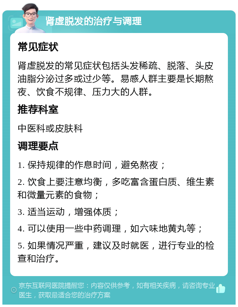 肾虚脱发的治疗与调理 常见症状 肾虚脱发的常见症状包括头发稀疏、脱落、头皮油脂分泌过多或过少等。易感人群主要是长期熬夜、饮食不规律、压力大的人群。 推荐科室 中医科或皮肤科 调理要点 1. 保持规律的作息时间，避免熬夜； 2. 饮食上要注意均衡，多吃富含蛋白质、维生素和微量元素的食物； 3. 适当运动，增强体质； 4. 可以使用一些中药调理，如六味地黄丸等； 5. 如果情况严重，建议及时就医，进行专业的检查和治疗。