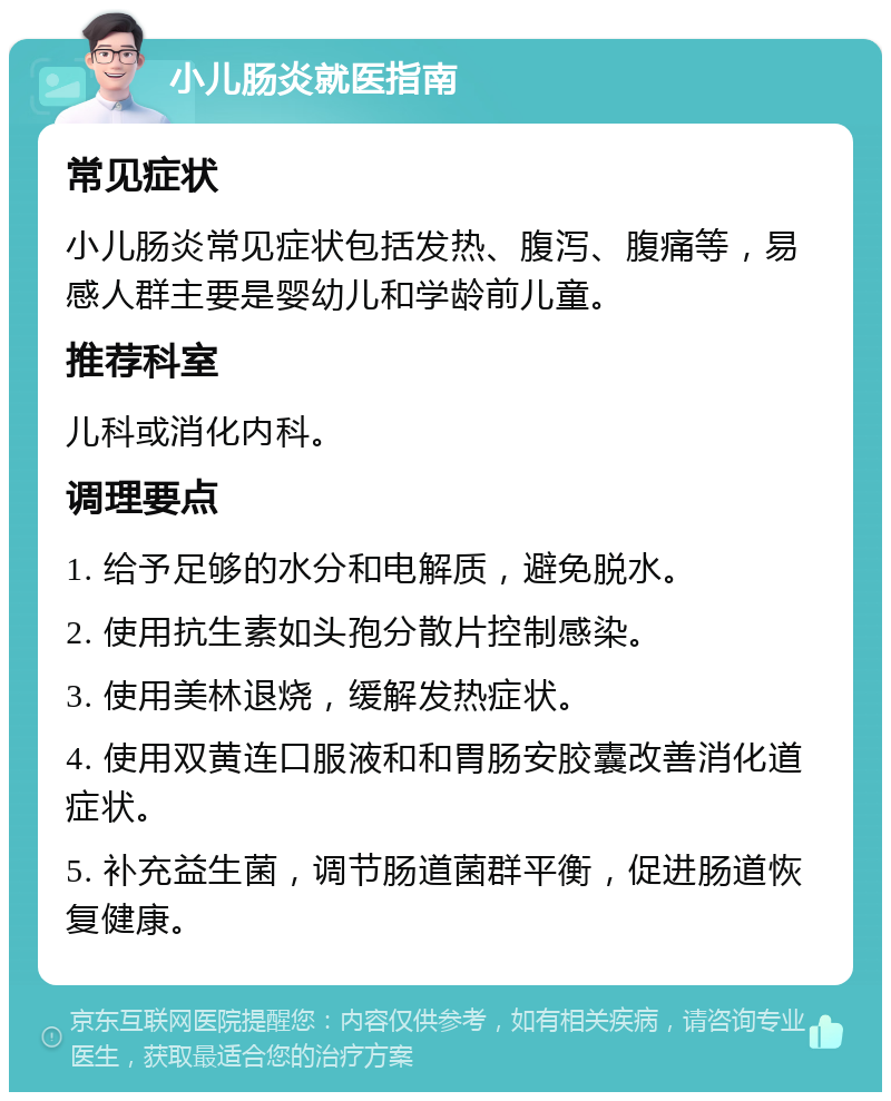 小儿肠炎就医指南 常见症状 小儿肠炎常见症状包括发热、腹泻、腹痛等，易感人群主要是婴幼儿和学龄前儿童。 推荐科室 儿科或消化内科。 调理要点 1. 给予足够的水分和电解质，避免脱水。 2. 使用抗生素如头孢分散片控制感染。 3. 使用美林退烧，缓解发热症状。 4. 使用双黄连口服液和和胃肠安胶囊改善消化道症状。 5. 补充益生菌，调节肠道菌群平衡，促进肠道恢复健康。