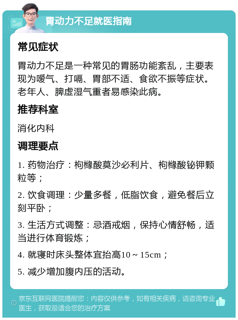 胃动力不足就医指南 常见症状 胃动力不足是一种常见的胃肠功能紊乱，主要表现为嗳气、打嗝、胃部不适、食欲不振等症状。老年人、脾虚湿气重者易感染此病。 推荐科室 消化内科 调理要点 1. 药物治疗：枸橼酸莫沙必利片、枸橼酸铋钾颗粒等； 2. 饮食调理：少量多餐，低脂饮食，避免餐后立刻平卧； 3. 生活方式调整：忌酒戒烟，保持心情舒畅，适当进行体育锻炼； 4. 就寝时床头整体宜抬高10～15cm； 5. 减少增加腹内压的活动。