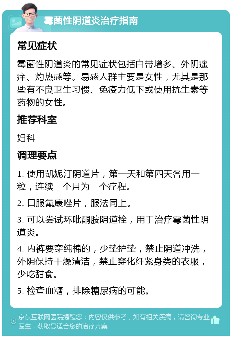 霉菌性阴道炎治疗指南 常见症状 霉菌性阴道炎的常见症状包括白带增多、外阴瘙痒、灼热感等。易感人群主要是女性，尤其是那些有不良卫生习惯、免疫力低下或使用抗生素等药物的女性。 推荐科室 妇科 调理要点 1. 使用凯妮汀阴道片，第一天和第四天各用一粒，连续一个月为一个疗程。 2. 口服氟康唑片，服法同上。 3. 可以尝试环吡酮胺阴道栓，用于治疗霉菌性阴道炎。 4. 内裤要穿纯棉的，少垫护垫，禁止阴道冲洗，外阴保持干燥清洁，禁止穿化纤紧身类的衣服，少吃甜食。 5. 检查血糖，排除糖尿病的可能。