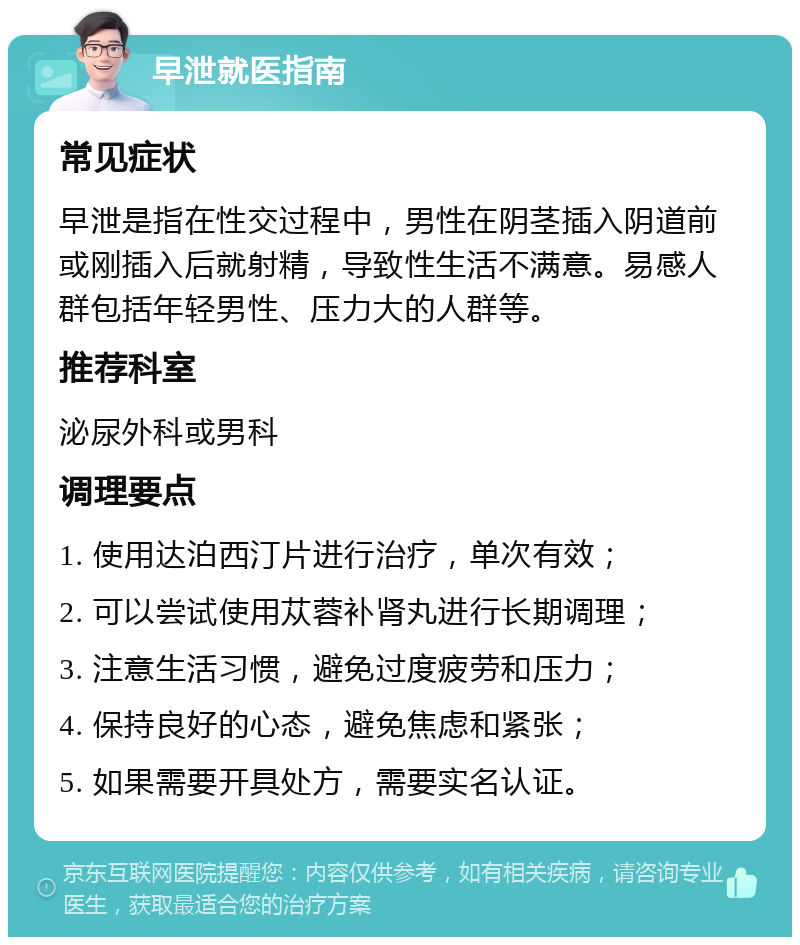 早泄就医指南 常见症状 早泄是指在性交过程中，男性在阴茎插入阴道前或刚插入后就射精，导致性生活不满意。易感人群包括年轻男性、压力大的人群等。 推荐科室 泌尿外科或男科 调理要点 1. 使用达泊西汀片进行治疗，单次有效； 2. 可以尝试使用苁蓉补肾丸进行长期调理； 3. 注意生活习惯，避免过度疲劳和压力； 4. 保持良好的心态，避免焦虑和紧张； 5. 如果需要开具处方，需要实名认证。