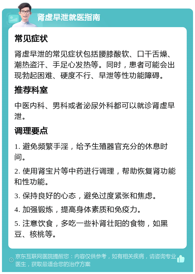 肾虚早泄就医指南 常见症状 肾虚早泄的常见症状包括腰膝酸软、口干舌燥、潮热盗汗、手足心发热等。同时，患者可能会出现勃起困难、硬度不行、早泄等性功能障碍。 推荐科室 中医内科、男科或者泌尿外科都可以就诊肾虚早泄。 调理要点 1. 避免频繁手淫，给予生殖器官充分的休息时间。 2. 使用肾宝片等中药进行调理，帮助恢复肾功能和性功能。 3. 保持良好的心态，避免过度紧张和焦虑。 4. 加强锻炼，提高身体素质和免疫力。 5. 注意饮食，多吃一些补肾壮阳的食物，如黑豆、核桃等。