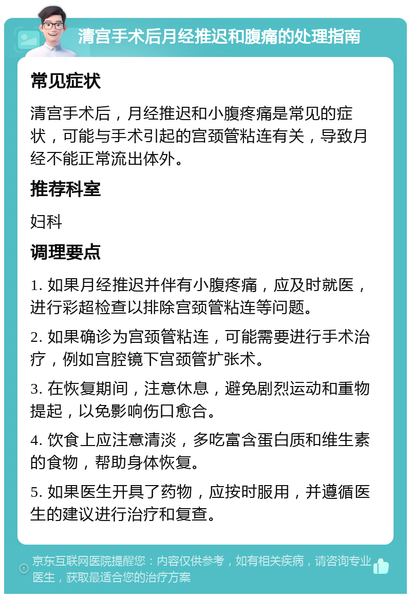 清宫手术后月经推迟和腹痛的处理指南 常见症状 清宫手术后，月经推迟和小腹疼痛是常见的症状，可能与手术引起的宫颈管粘连有关，导致月经不能正常流出体外。 推荐科室 妇科 调理要点 1. 如果月经推迟并伴有小腹疼痛，应及时就医，进行彩超检查以排除宫颈管粘连等问题。 2. 如果确诊为宫颈管粘连，可能需要进行手术治疗，例如宫腔镜下宫颈管扩张术。 3. 在恢复期间，注意休息，避免剧烈运动和重物提起，以免影响伤口愈合。 4. 饮食上应注意清淡，多吃富含蛋白质和维生素的食物，帮助身体恢复。 5. 如果医生开具了药物，应按时服用，并遵循医生的建议进行治疗和复查。