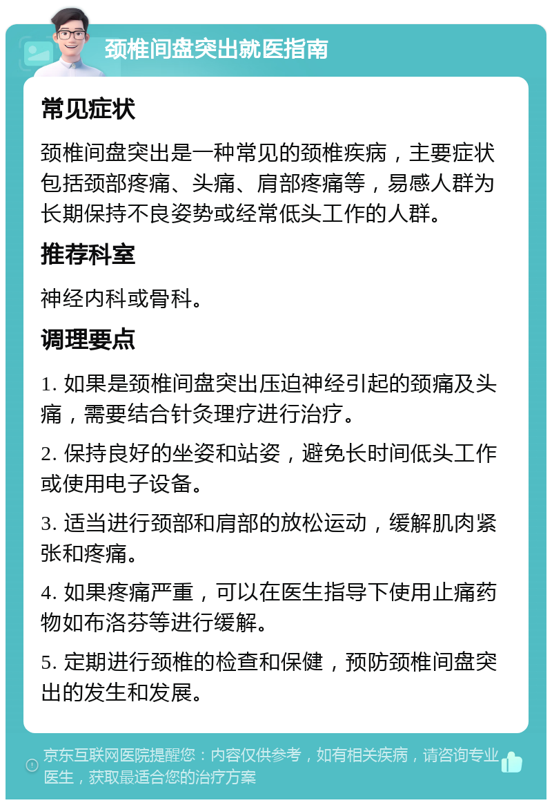 颈椎间盘突出就医指南 常见症状 颈椎间盘突出是一种常见的颈椎疾病，主要症状包括颈部疼痛、头痛、肩部疼痛等，易感人群为长期保持不良姿势或经常低头工作的人群。 推荐科室 神经内科或骨科。 调理要点 1. 如果是颈椎间盘突出压迫神经引起的颈痛及头痛，需要结合针灸理疗进行治疗。 2. 保持良好的坐姿和站姿，避免长时间低头工作或使用电子设备。 3. 适当进行颈部和肩部的放松运动，缓解肌肉紧张和疼痛。 4. 如果疼痛严重，可以在医生指导下使用止痛药物如布洛芬等进行缓解。 5. 定期进行颈椎的检查和保健，预防颈椎间盘突出的发生和发展。