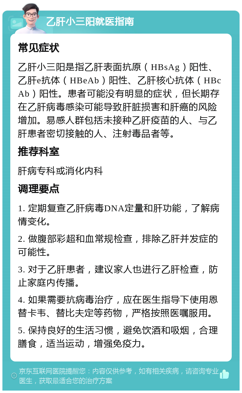 乙肝小三阳就医指南 常见症状 乙肝小三阳是指乙肝表面抗原（HBsAg）阳性、乙肝e抗体（HBeAb）阳性、乙肝核心抗体（HBcAb）阳性。患者可能没有明显的症状，但长期存在乙肝病毒感染可能导致肝脏损害和肝癌的风险增加。易感人群包括未接种乙肝疫苗的人、与乙肝患者密切接触的人、注射毒品者等。 推荐科室 肝病专科或消化内科 调理要点 1. 定期复查乙肝病毒DNA定量和肝功能，了解病情变化。 2. 做腹部彩超和血常规检查，排除乙肝并发症的可能性。 3. 对于乙肝患者，建议家人也进行乙肝检查，防止家庭内传播。 4. 如果需要抗病毒治疗，应在医生指导下使用恩替卡韦、替比夫定等药物，严格按照医嘱服用。 5. 保持良好的生活习惯，避免饮酒和吸烟，合理膳食，适当运动，增强免疫力。