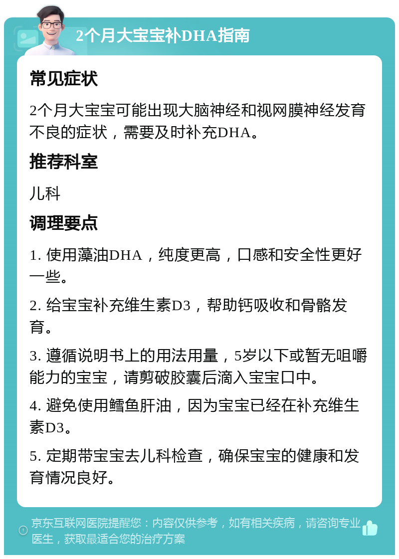 2个月大宝宝补DHA指南 常见症状 2个月大宝宝可能出现大脑神经和视网膜神经发育不良的症状，需要及时补充DHA。 推荐科室 儿科 调理要点 1. 使用藻油DHA，纯度更高，口感和安全性更好一些。 2. 给宝宝补充维生素D3，帮助钙吸收和骨骼发育。 3. 遵循说明书上的用法用量，5岁以下或暂无咀嚼能力的宝宝，请剪破胶囊后滴入宝宝口中。 4. 避免使用鳕鱼肝油，因为宝宝已经在补充维生素D3。 5. 定期带宝宝去儿科检查，确保宝宝的健康和发育情况良好。