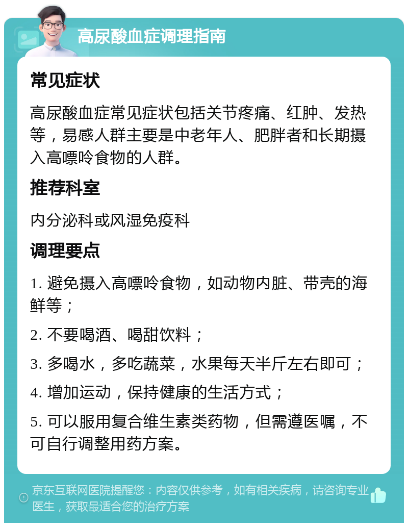 高尿酸血症调理指南 常见症状 高尿酸血症常见症状包括关节疼痛、红肿、发热等，易感人群主要是中老年人、肥胖者和长期摄入高嘌呤食物的人群。 推荐科室 内分泌科或风湿免疫科 调理要点 1. 避免摄入高嘌呤食物，如动物内脏、带壳的海鲜等； 2. 不要喝酒、喝甜饮料； 3. 多喝水，多吃蔬菜，水果每天半斤左右即可； 4. 增加运动，保持健康的生活方式； 5. 可以服用复合维生素类药物，但需遵医嘱，不可自行调整用药方案。