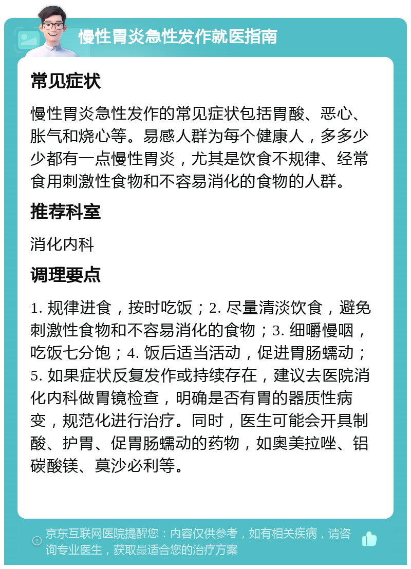 慢性胃炎急性发作就医指南 常见症状 慢性胃炎急性发作的常见症状包括胃酸、恶心、胀气和烧心等。易感人群为每个健康人，多多少少都有一点慢性胃炎，尤其是饮食不规律、经常食用刺激性食物和不容易消化的食物的人群。 推荐科室 消化内科 调理要点 1. 规律进食，按时吃饭；2. 尽量清淡饮食，避免刺激性食物和不容易消化的食物；3. 细嚼慢咽，吃饭七分饱；4. 饭后适当活动，促进胃肠蠕动；5. 如果症状反复发作或持续存在，建议去医院消化内科做胃镜检查，明确是否有胃的器质性病变，规范化进行治疗。同时，医生可能会开具制酸、护胃、促胃肠蠕动的药物，如奥美拉唑、铝碳酸镁、莫沙必利等。