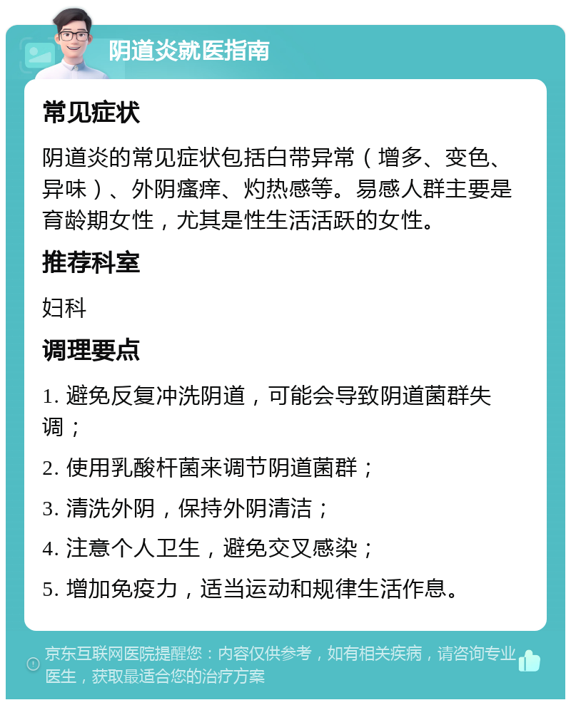 阴道炎就医指南 常见症状 阴道炎的常见症状包括白带异常（增多、变色、异味）、外阴瘙痒、灼热感等。易感人群主要是育龄期女性，尤其是性生活活跃的女性。 推荐科室 妇科 调理要点 1. 避免反复冲洗阴道，可能会导致阴道菌群失调； 2. 使用乳酸杆菌来调节阴道菌群； 3. 清洗外阴，保持外阴清洁； 4. 注意个人卫生，避免交叉感染； 5. 增加免疫力，适当运动和规律生活作息。