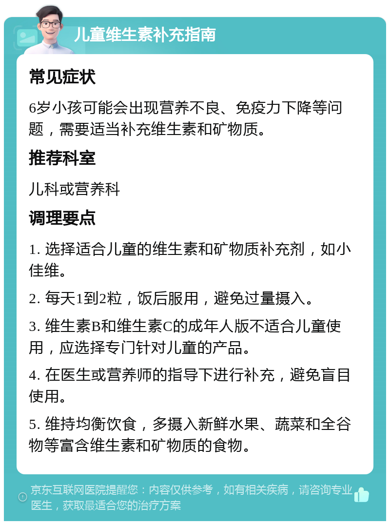 儿童维生素补充指南 常见症状 6岁小孩可能会出现营养不良、免疫力下降等问题，需要适当补充维生素和矿物质。 推荐科室 儿科或营养科 调理要点 1. 选择适合儿童的维生素和矿物质补充剂，如小佳维。 2. 每天1到2粒，饭后服用，避免过量摄入。 3. 维生素B和维生素C的成年人版不适合儿童使用，应选择专门针对儿童的产品。 4. 在医生或营养师的指导下进行补充，避免盲目使用。 5. 维持均衡饮食，多摄入新鲜水果、蔬菜和全谷物等富含维生素和矿物质的食物。