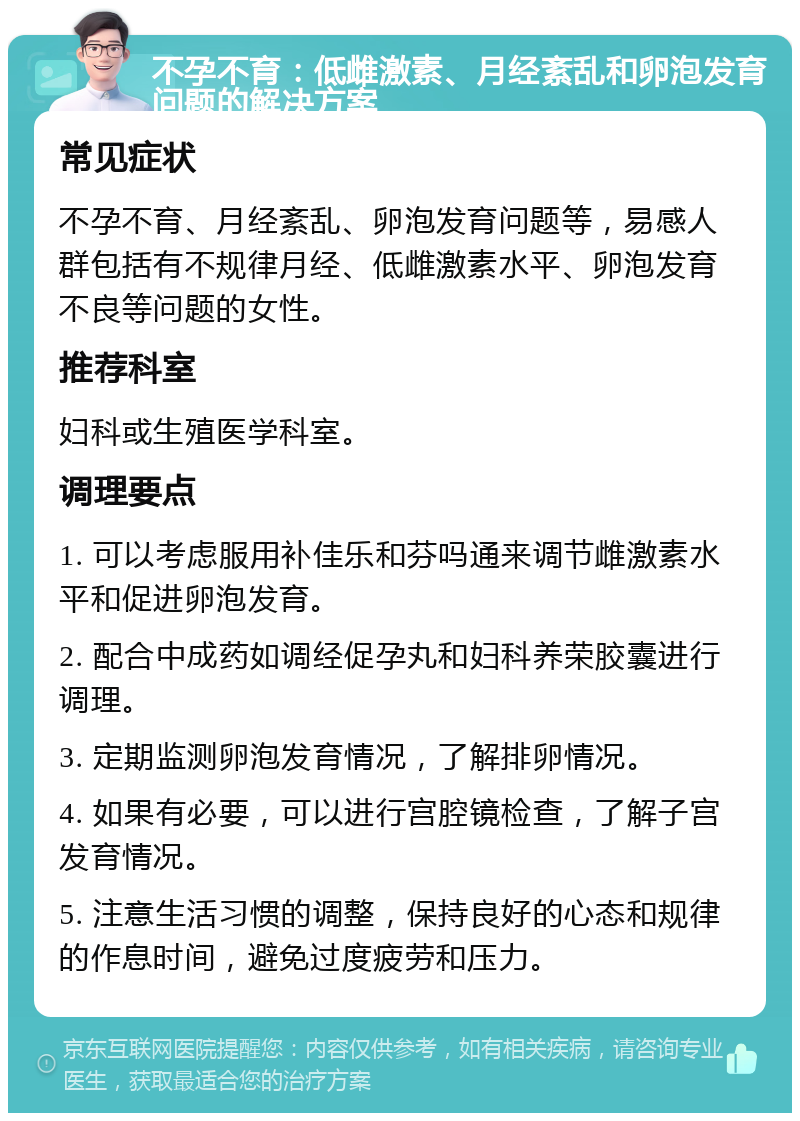 不孕不育：低雌激素、月经紊乱和卵泡发育问题的解决方案 常见症状 不孕不育、月经紊乱、卵泡发育问题等，易感人群包括有不规律月经、低雌激素水平、卵泡发育不良等问题的女性。 推荐科室 妇科或生殖医学科室。 调理要点 1. 可以考虑服用补佳乐和芬吗通来调节雌激素水平和促进卵泡发育。 2. 配合中成药如调经促孕丸和妇科养荣胶囊进行调理。 3. 定期监测卵泡发育情况，了解排卵情况。 4. 如果有必要，可以进行宫腔镜检查，了解子宫发育情况。 5. 注意生活习惯的调整，保持良好的心态和规律的作息时间，避免过度疲劳和压力。