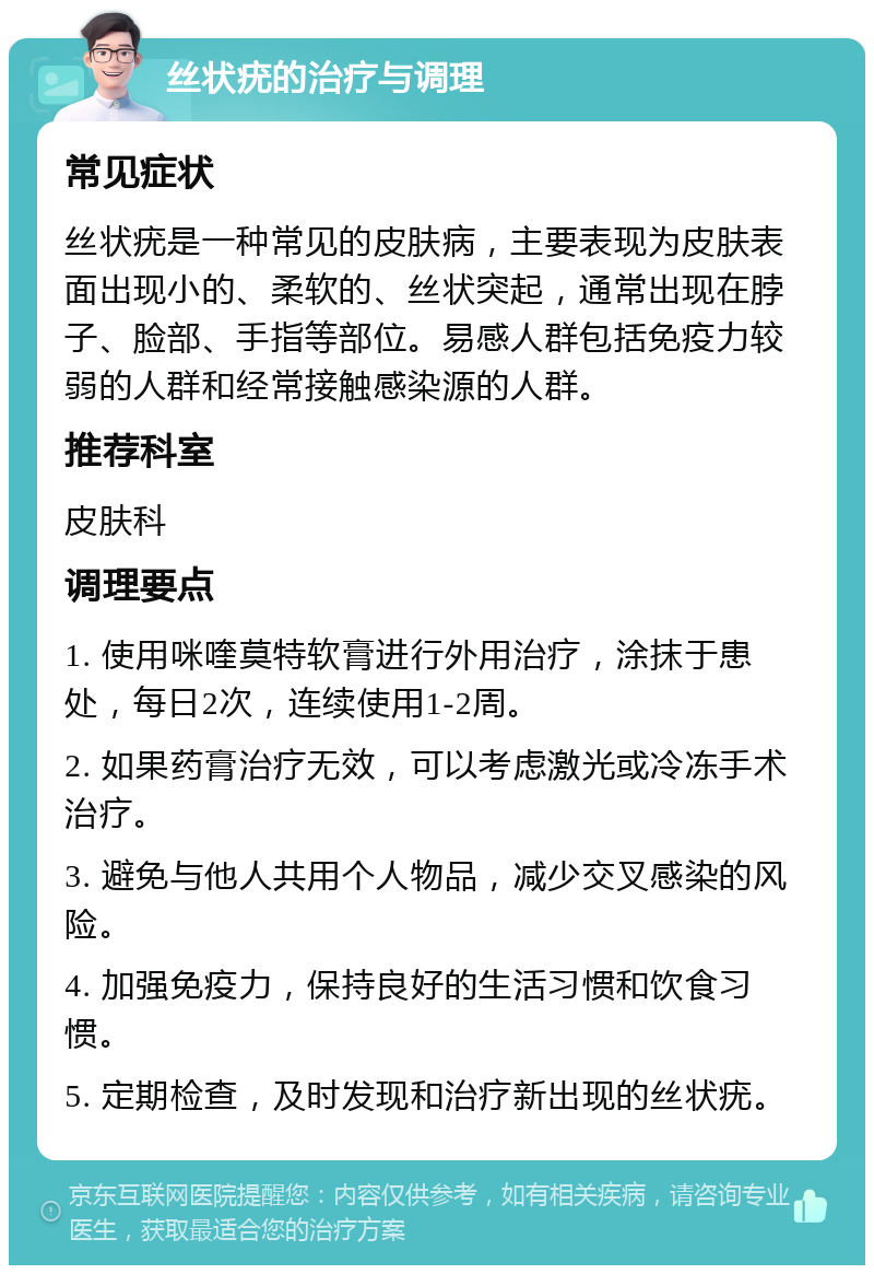 丝状疣的治疗与调理 常见症状 丝状疣是一种常见的皮肤病，主要表现为皮肤表面出现小的、柔软的、丝状突起，通常出现在脖子、脸部、手指等部位。易感人群包括免疫力较弱的人群和经常接触感染源的人群。 推荐科室 皮肤科 调理要点 1. 使用咪喹莫特软膏进行外用治疗，涂抹于患处，每日2次，连续使用1-2周。 2. 如果药膏治疗无效，可以考虑激光或冷冻手术治疗。 3. 避免与他人共用个人物品，减少交叉感染的风险。 4. 加强免疫力，保持良好的生活习惯和饮食习惯。 5. 定期检查，及时发现和治疗新出现的丝状疣。