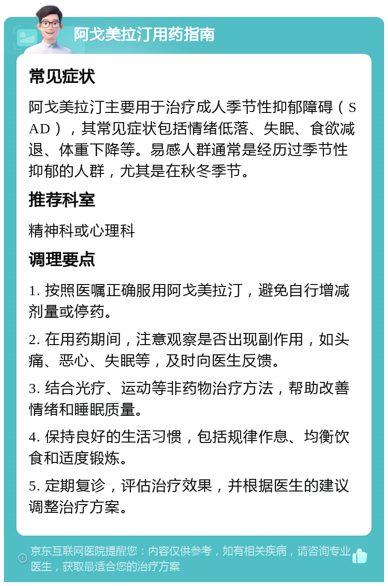 阿戈美拉汀用药指南 常见症状 阿戈美拉汀主要用于治疗成人季节性抑郁障碍（SAD），其常见症状包括情绪低落、失眠、食欲减退、体重下降等。易感人群通常是经历过季节性抑郁的人群，尤其是在秋冬季节。 推荐科室 精神科或心理科 调理要点 1. 按照医嘱正确服用阿戈美拉汀，避免自行增减剂量或停药。 2. 在用药期间，注意观察是否出现副作用，如头痛、恶心、失眠等，及时向医生反馈。 3. 结合光疗、运动等非药物治疗方法，帮助改善情绪和睡眠质量。 4. 保持良好的生活习惯，包括规律作息、均衡饮食和适度锻炼。 5. 定期复诊，评估治疗效果，并根据医生的建议调整治疗方案。