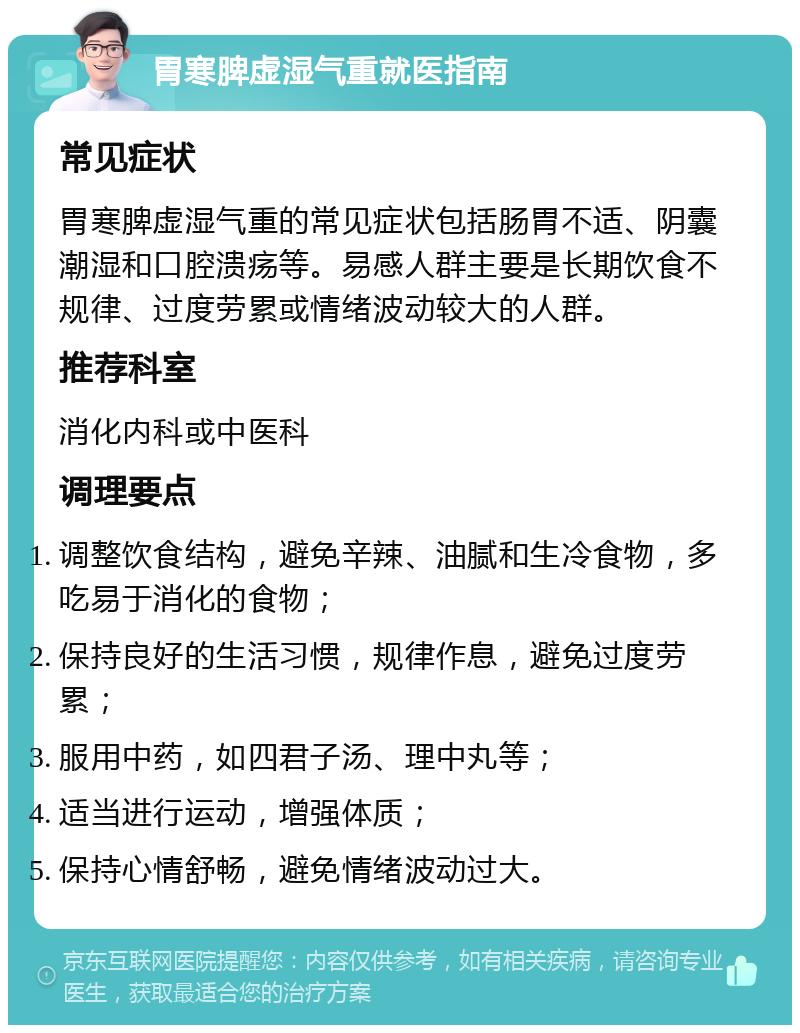 胃寒脾虚湿气重就医指南 常见症状 胃寒脾虚湿气重的常见症状包括肠胃不适、阴囊潮湿和口腔溃疡等。易感人群主要是长期饮食不规律、过度劳累或情绪波动较大的人群。 推荐科室 消化内科或中医科 调理要点 调整饮食结构，避免辛辣、油腻和生冷食物，多吃易于消化的食物； 保持良好的生活习惯，规律作息，避免过度劳累； 服用中药，如四君子汤、理中丸等； 适当进行运动，增强体质； 保持心情舒畅，避免情绪波动过大。