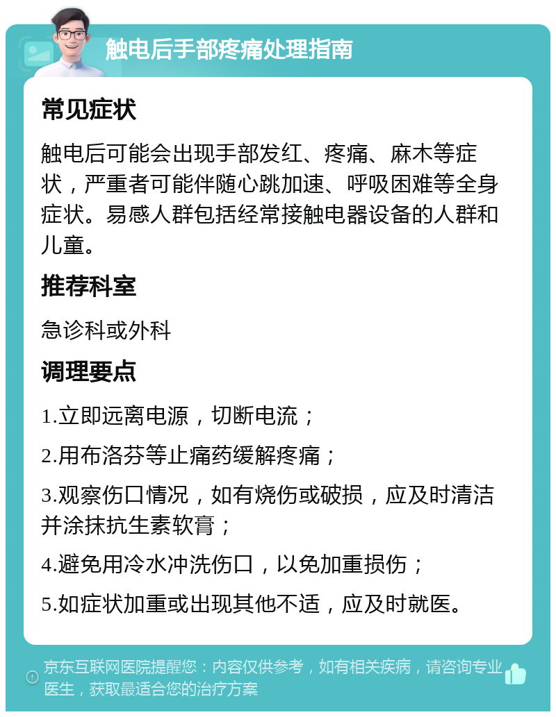 触电后手部疼痛处理指南 常见症状 触电后可能会出现手部发红、疼痛、麻木等症状，严重者可能伴随心跳加速、呼吸困难等全身症状。易感人群包括经常接触电器设备的人群和儿童。 推荐科室 急诊科或外科 调理要点 1.立即远离电源，切断电流； 2.用布洛芬等止痛药缓解疼痛； 3.观察伤口情况，如有烧伤或破损，应及时清洁并涂抹抗生素软膏； 4.避免用冷水冲洗伤口，以免加重损伤； 5.如症状加重或出现其他不适，应及时就医。