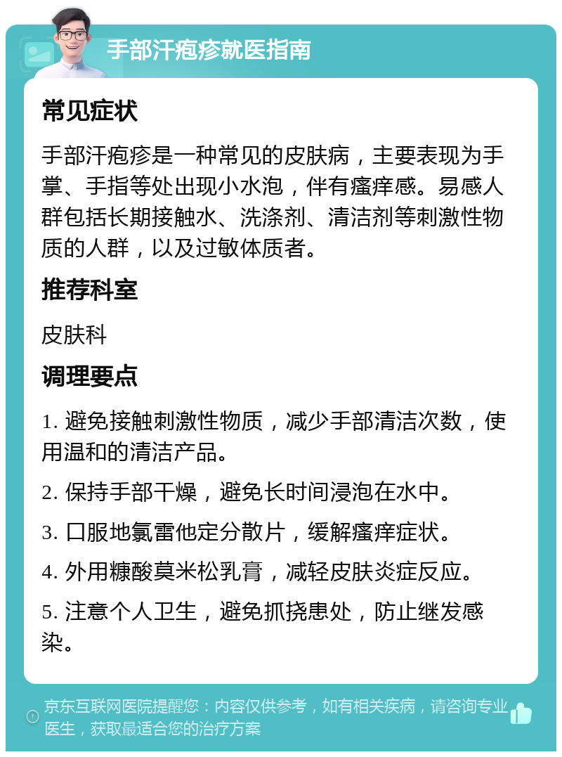 手部汗疱疹就医指南 常见症状 手部汗疱疹是一种常见的皮肤病，主要表现为手掌、手指等处出现小水泡，伴有瘙痒感。易感人群包括长期接触水、洗涤剂、清洁剂等刺激性物质的人群，以及过敏体质者。 推荐科室 皮肤科 调理要点 1. 避免接触刺激性物质，减少手部清洁次数，使用温和的清洁产品。 2. 保持手部干燥，避免长时间浸泡在水中。 3. 口服地氯雷他定分散片，缓解瘙痒症状。 4. 外用糠酸莫米松乳膏，减轻皮肤炎症反应。 5. 注意个人卫生，避免抓挠患处，防止继发感染。