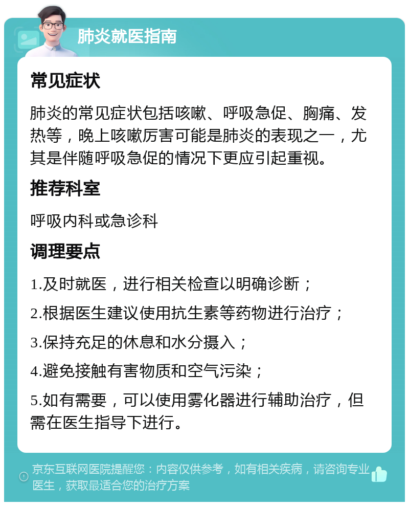 肺炎就医指南 常见症状 肺炎的常见症状包括咳嗽、呼吸急促、胸痛、发热等，晚上咳嗽厉害可能是肺炎的表现之一，尤其是伴随呼吸急促的情况下更应引起重视。 推荐科室 呼吸内科或急诊科 调理要点 1.及时就医，进行相关检查以明确诊断； 2.根据医生建议使用抗生素等药物进行治疗； 3.保持充足的休息和水分摄入； 4.避免接触有害物质和空气污染； 5.如有需要，可以使用雾化器进行辅助治疗，但需在医生指导下进行。