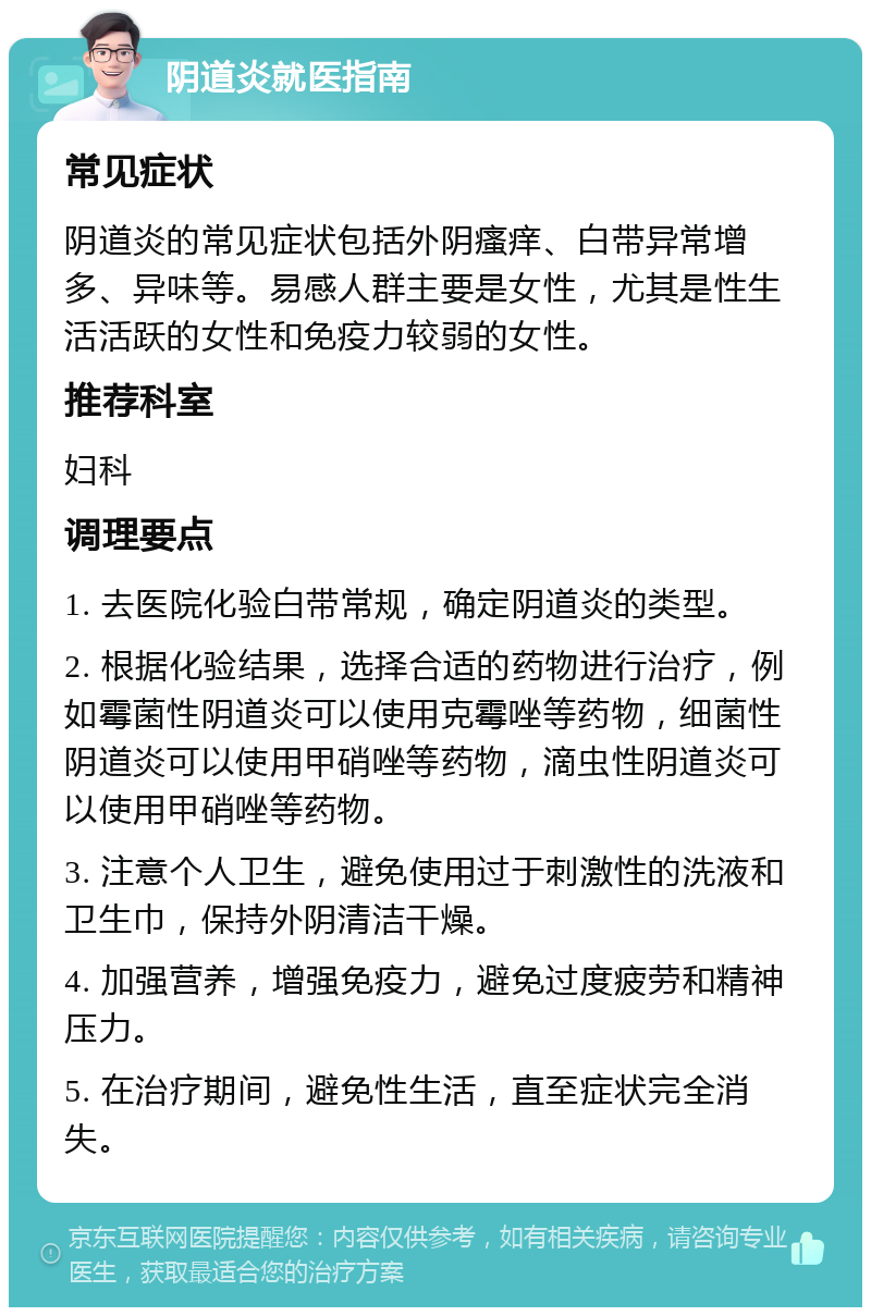 阴道炎就医指南 常见症状 阴道炎的常见症状包括外阴瘙痒、白带异常增多、异味等。易感人群主要是女性，尤其是性生活活跃的女性和免疫力较弱的女性。 推荐科室 妇科 调理要点 1. 去医院化验白带常规，确定阴道炎的类型。 2. 根据化验结果，选择合适的药物进行治疗，例如霉菌性阴道炎可以使用克霉唑等药物，细菌性阴道炎可以使用甲硝唑等药物，滴虫性阴道炎可以使用甲硝唑等药物。 3. 注意个人卫生，避免使用过于刺激性的洗液和卫生巾，保持外阴清洁干燥。 4. 加强营养，增强免疫力，避免过度疲劳和精神压力。 5. 在治疗期间，避免性生活，直至症状完全消失。