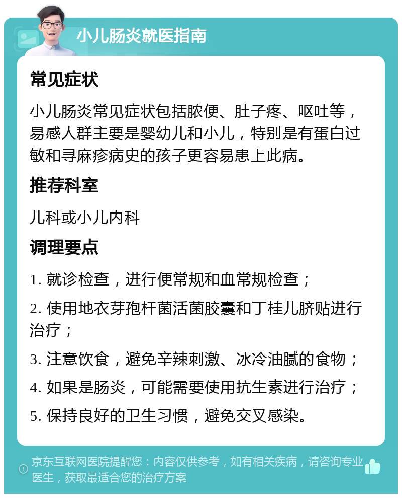 小儿肠炎就医指南 常见症状 小儿肠炎常见症状包括脓便、肚子疼、呕吐等，易感人群主要是婴幼儿和小儿，特别是有蛋白过敏和寻麻疹病史的孩子更容易患上此病。 推荐科室 儿科或小儿内科 调理要点 1. 就诊检查，进行便常规和血常规检查； 2. 使用地衣芽孢杆菌活菌胶囊和丁桂儿脐贴进行治疗； 3. 注意饮食，避免辛辣刺激、冰冷油腻的食物； 4. 如果是肠炎，可能需要使用抗生素进行治疗； 5. 保持良好的卫生习惯，避免交叉感染。