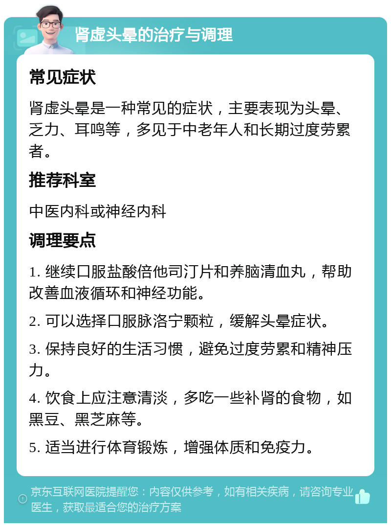 肾虚头晕的治疗与调理 常见症状 肾虚头晕是一种常见的症状，主要表现为头晕、乏力、耳鸣等，多见于中老年人和长期过度劳累者。 推荐科室 中医内科或神经内科 调理要点 1. 继续口服盐酸倍他司汀片和养脑清血丸，帮助改善血液循环和神经功能。 2. 可以选择口服脉洛宁颗粒，缓解头晕症状。 3. 保持良好的生活习惯，避免过度劳累和精神压力。 4. 饮食上应注意清淡，多吃一些补肾的食物，如黑豆、黑芝麻等。 5. 适当进行体育锻炼，增强体质和免疫力。