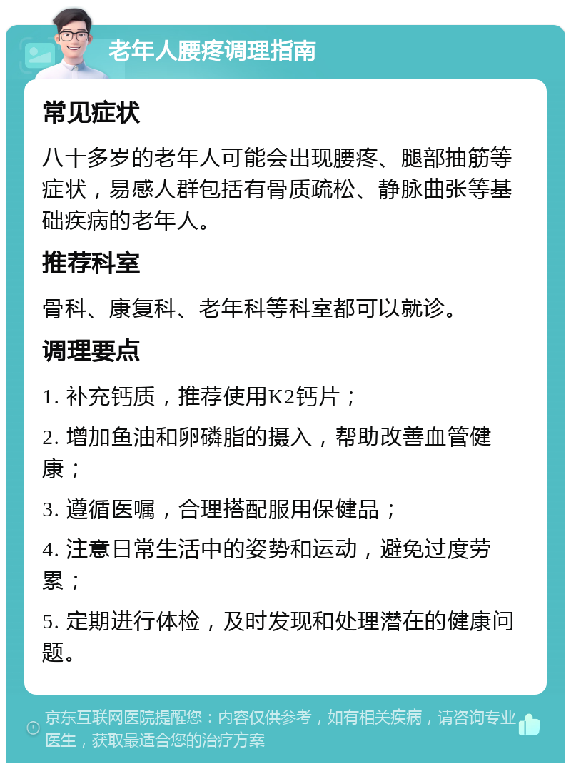 老年人腰疼调理指南 常见症状 八十多岁的老年人可能会出现腰疼、腿部抽筋等症状，易感人群包括有骨质疏松、静脉曲张等基础疾病的老年人。 推荐科室 骨科、康复科、老年科等科室都可以就诊。 调理要点 1. 补充钙质，推荐使用K2钙片； 2. 增加鱼油和卵磷脂的摄入，帮助改善血管健康； 3. 遵循医嘱，合理搭配服用保健品； 4. 注意日常生活中的姿势和运动，避免过度劳累； 5. 定期进行体检，及时发现和处理潜在的健康问题。